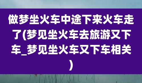 做梦坐火车中途下来火车走了(梦见坐火车去旅游又下车_梦见坐火车又下车相关)