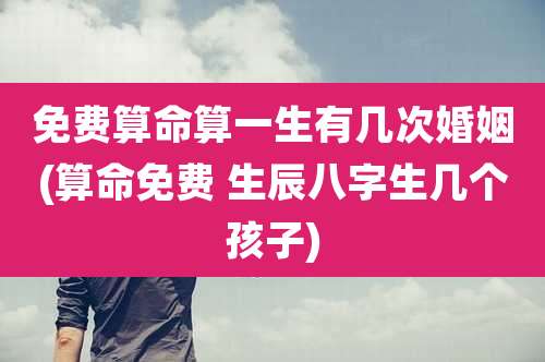 免费算命算一生有几次婚姻(算命免费 生辰八字生几个孩子)