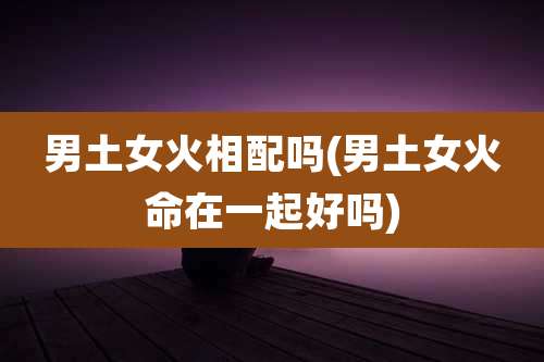 男土女火相配吗(男土女火命在一起好吗)
