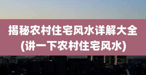 揭秘农村住宅风水详解大全(讲一下农村住宅风水)