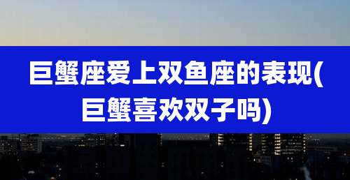 巨蟹座爱上双鱼座的表现(巨蟹喜欢双子吗)