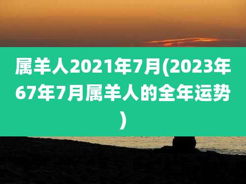属羊人2021年7月(2023年67年7月属羊人的全年运势)