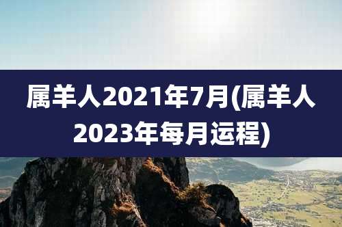 属羊人2021年7月(属羊人2023年每月运程)