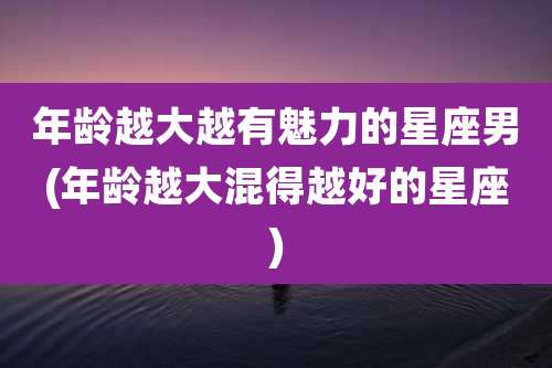 年龄越大越有魅力的星座男(年龄越大混得越好的星座)