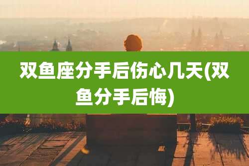 双鱼座分手后伤心几天(双鱼分手后悔)