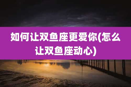 如何让双鱼座更爱你(怎么让双鱼座动心)