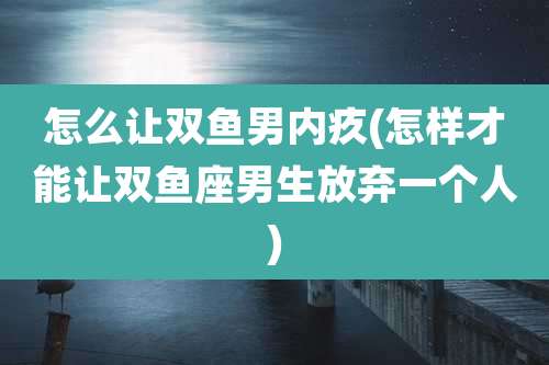 怎么让双鱼男内疚(怎样才能让双鱼座男生放弃一个人)