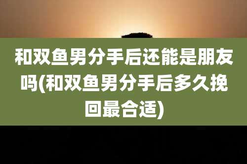和双鱼男分手后还能是朋友吗(和双鱼男分手后多久挽回最合适)