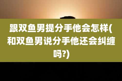 跟双鱼男提分手他会怎样(和双鱼男说分手他还会纠缠吗?)