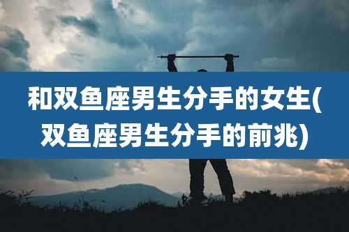 和双鱼座男生分手的女生(双鱼座男生分手的前兆)