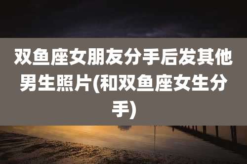 双鱼座女朋友分手后发其他男生照片(和双鱼座女生分手)