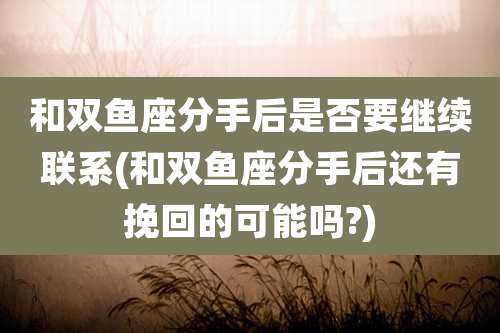 和双鱼座分手后是否要继续联系(和双鱼座分手后还有挽回的可能吗?)