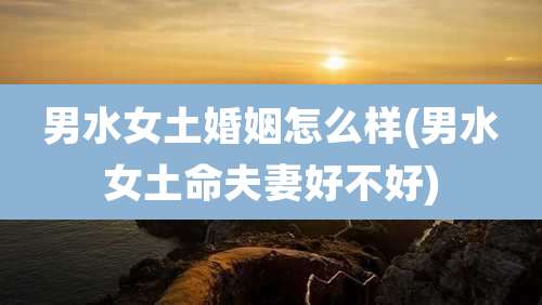 男水女土婚姻怎么样(男水女土命夫妻好不好)