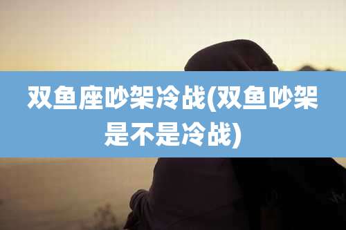 双鱼座吵架冷战(双鱼吵架是不是冷战)