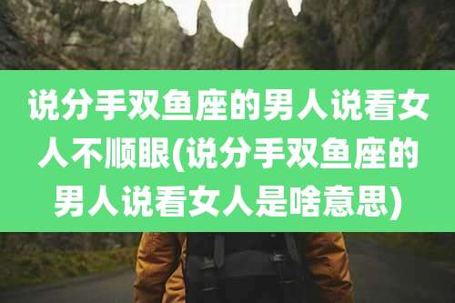 说分手双鱼座的男人说看女人不顺眼(说分手双鱼座的男人说看女人是啥意思)