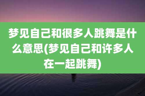 梦见自己和很多人跳舞是什么意思(梦见自己和许多人在一起跳舞)