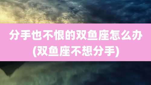 分手也不恨的双鱼座怎么办(双鱼座不想分手)