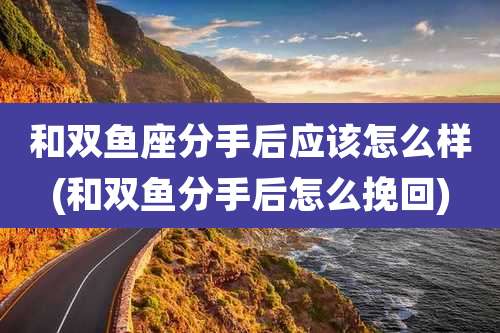 和双鱼座分手后应该怎么样(和双鱼分手后怎么挽回)