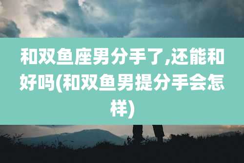 和双鱼座男分手了,还能和好吗(和双鱼男提分手会怎样)