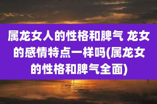 属龙女人的性格和脾气 龙女的感情特点一样吗(属龙女的性格和脾气全面)
