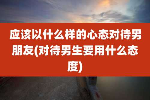 应该以什么样的心态对待男朋友(对待男生要用什么态度)
