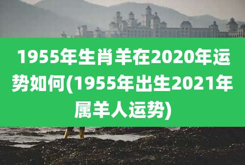 1955年生肖羊在2020年运势如何(1955年出生2021年属羊人运势)