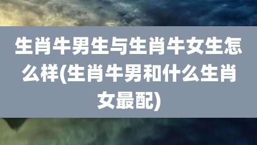 生肖牛男生与生肖牛女生怎么样(生肖牛男和什么生肖女最配)