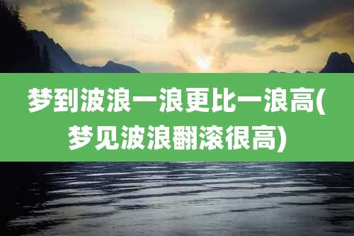 梦到波浪一浪更比一浪高(梦见波浪翻滚很高)