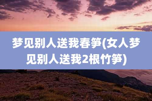 梦见别人送我春笋(女人梦见别人送我2根竹笋)