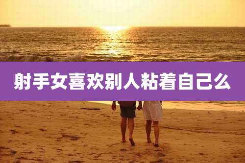 射手女喜欢别人粘着自己么