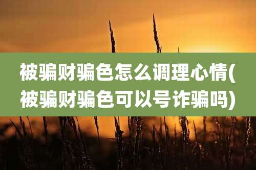 被骗财骗色怎么调理心情(被骗财骗色可以号诈骗吗)