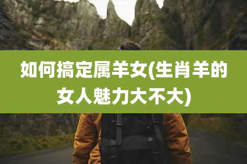 如何搞定属羊女(生肖羊的女人魅力大不大)