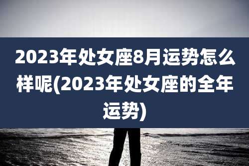 2023年处女座8月运势怎么样呢(2023年处女座的全年运势)