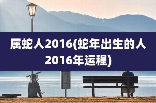 属蛇人2016(蛇年出生的人2016年运程)