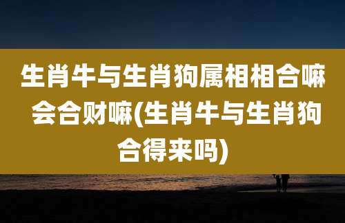 生肖牛与生肖狗属相相合嘛 会合财嘛(生肖牛与生肖狗合得来吗)