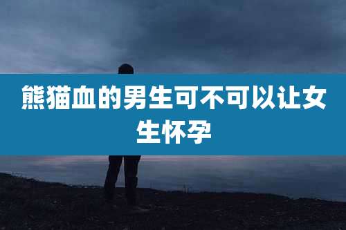 熊猫血的男生可不可以让女生怀孕