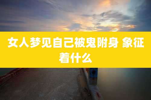 女人梦见自己被鬼附身 象征着什么