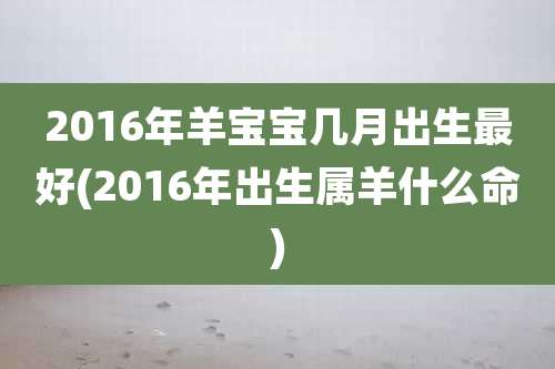 2016年羊宝宝几月出生最好(2016年出生属羊什么命)