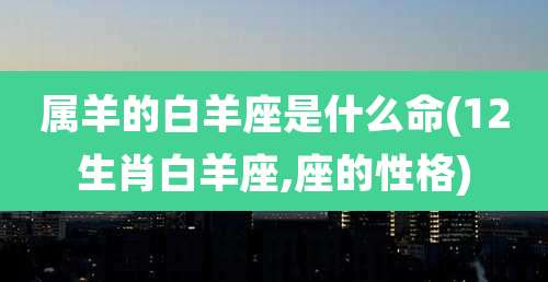 属羊的白羊座是什么命(12生肖白羊座,座的性格)
