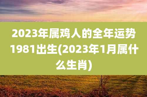 2023年属鸡人的全年运势1981出生(2023年1月属什么生肖)
