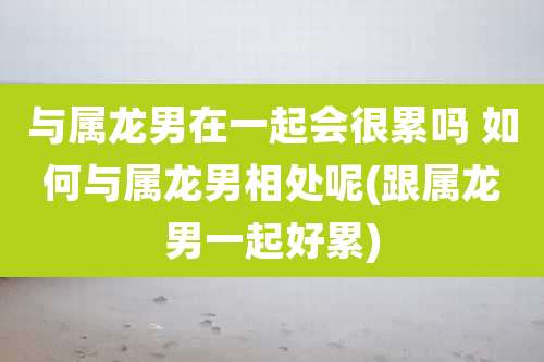与属龙男在一起会很累吗 如何与属龙男相处呢(跟属龙男一起好累)