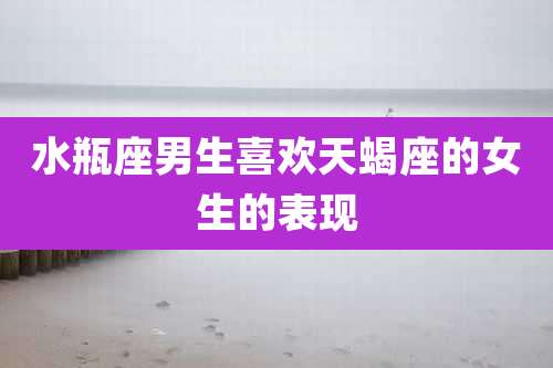 水瓶座男生喜欢天蝎座的女生的表现