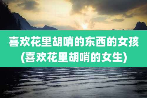 喜欢花里胡哨的东西的女孩(喜欢花里胡哨的女生)