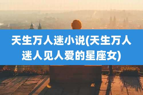 天生万人迷小说(天生万人迷人见人爱的星座女)