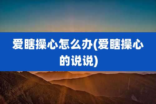 爱瞎操心怎么办(爱瞎操心的说说)