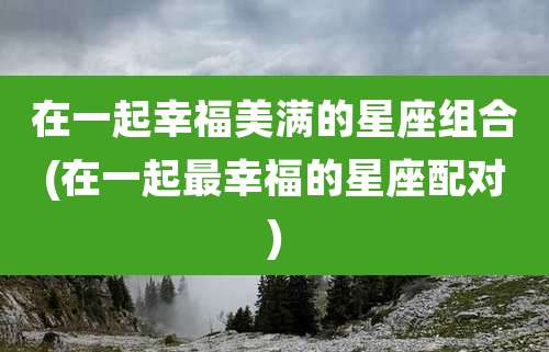 在一起幸福美满的星座组合(在一起最幸福的星座配对)