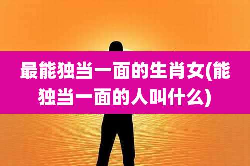 最能独当一面的生肖女(能独当一面的人叫什么)
