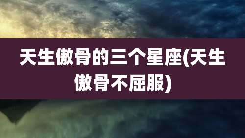 天生傲骨的三个星座(天生傲骨不屈服)