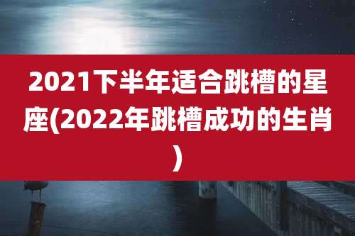 2021下半年适合跳槽的星座(2022年跳槽成功的生肖)