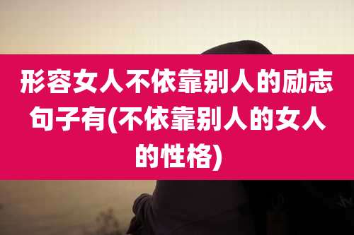形容女人不依靠别人的励志句子有(不依靠别人的女人的性格)